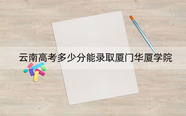 云南高考多少分能录取厦门华厦学院？2024年文科录取分483分 理科422分