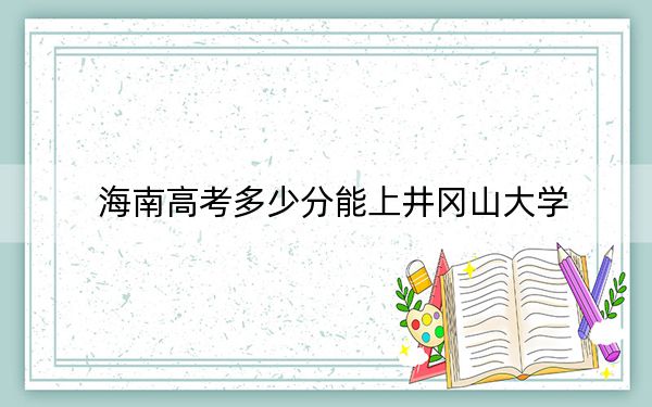 海南高考多少分能上井冈山大学？附2022-2024年最低录取分数线