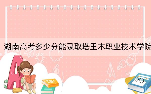 湖南高考多少分能录取塔里木职业技术学院？2024年历史类录取分295分 物理类最低325分