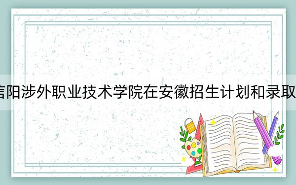 2024年信阳涉外职业技术学院在安徽招生计划和录取分数线是多少?安徽考生2025年参考