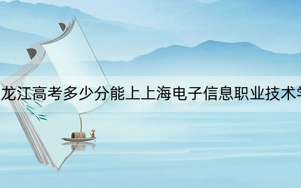 黑龙江高考多少分能上上海电子信息职业技术学院？附2022-2024年最低录取分数线