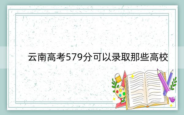 云南高考579分可以录取那些高校？（供2025年考生参考）