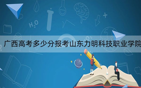 广西高考多少分报考山东力明科技职业学院？附2022-2024年最低录取分数线