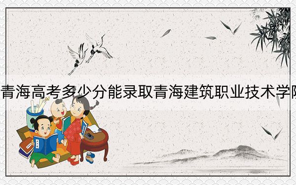 青海高考多少分能录取青海建筑职业技术学院？附2022-2024年最低录取分数线