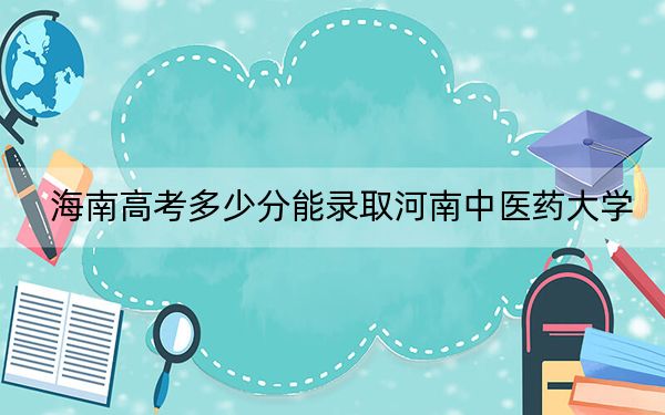 海南高考多少分能录取河南中医药大学？2024年最低分数线579分