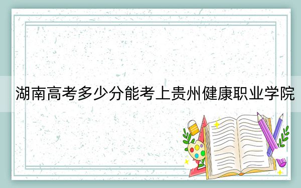 湖南高考多少分能考上贵州健康职业学院？2024年历史类358分 物理类366分