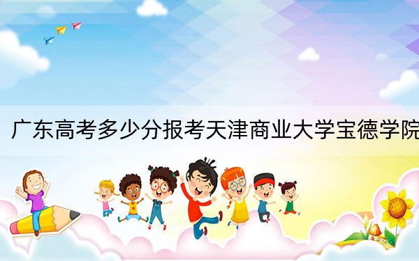 广东高考多少分报考天津商业大学宝德学院？2024年历史类录取分456分 物理类最低481分