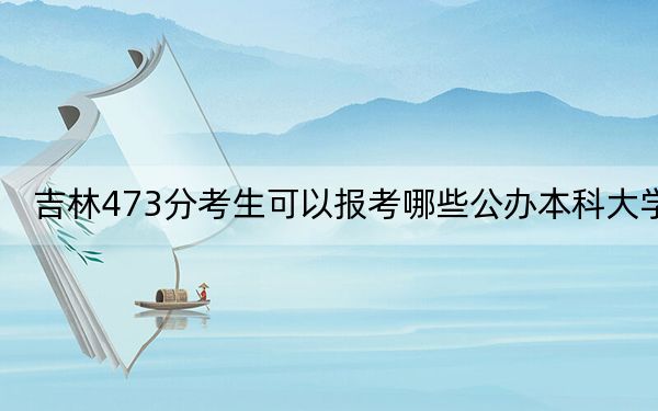 吉林473分考生可以报考哪些公办本科大学？（附带近三年473分大学录取名单）