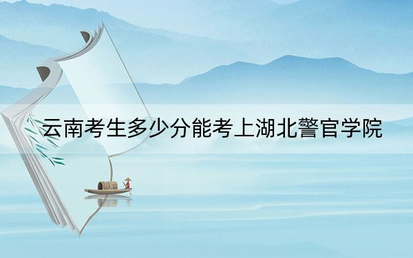 云南考生多少分能考上湖北警官学院？附2022-2024年最低录取分数线