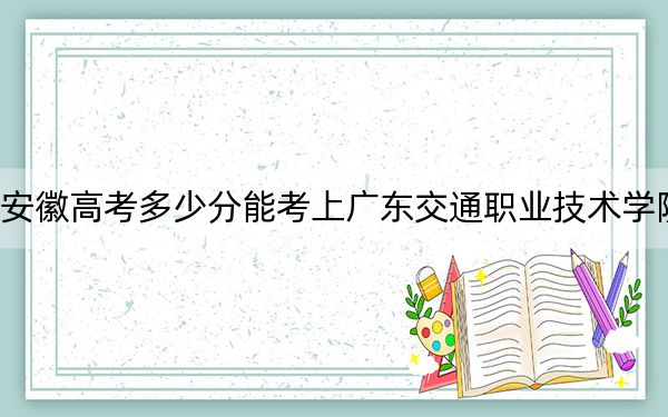 安徽高考多少分能考上广东交通职业技术学院？2024年历史类最低331分 物理类录取分376分