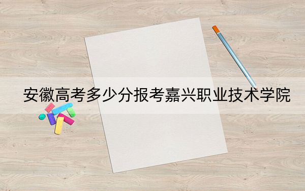 安徽高考多少分报考嘉兴职业技术学院？2024年历史类395分 物理类424分