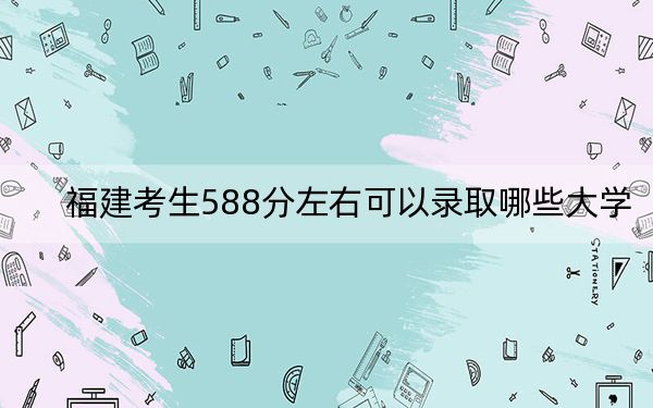 福建考生588分左右可以录取哪些大学？（附带2022-2024年588左右大学名单）