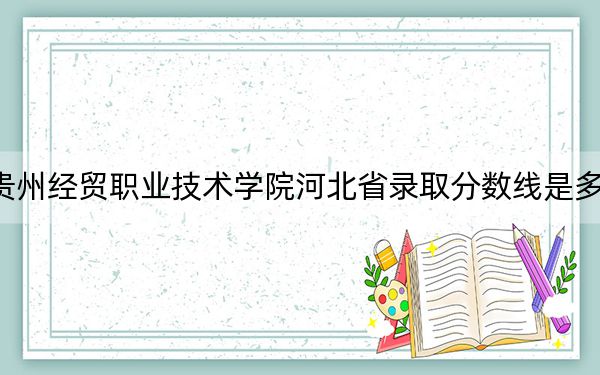 贵州经贸职业技术学院河北省录取分数线是多少？2025年河北考生参考