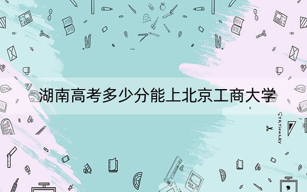 湖南高考多少分能上北京工商大学？附带近三年最低录取分数线