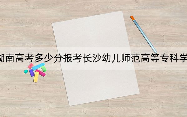 湖南高考多少分报考长沙幼儿师范高等专科学校？附2022-2024年最低录取分数线