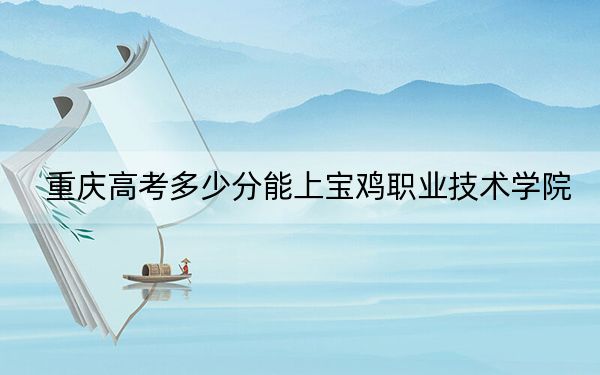 重庆高考多少分能上宝鸡职业技术学院？2024年历史类投档线342分 物理类投档线352分