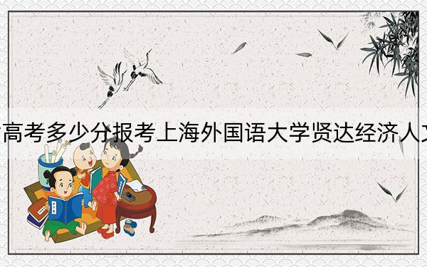 天津高考多少分报考上海外国语大学贤达经济人文学院？2024年综合最低分496分