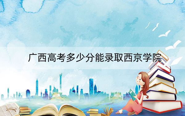 广西高考多少分能录取西京学院？2024年历史类录取分400分 物理类378分