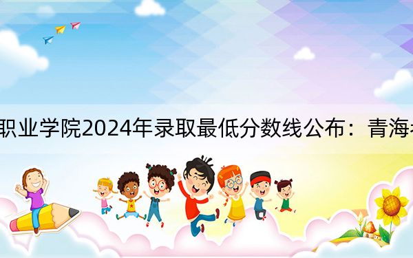 湖南科技职业学院2024年录取最低分数线公布：青海考生2025年参考