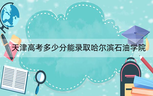 天津高考多少分能录取哈尔滨石油学院？附2022-2024年最低录取分数线