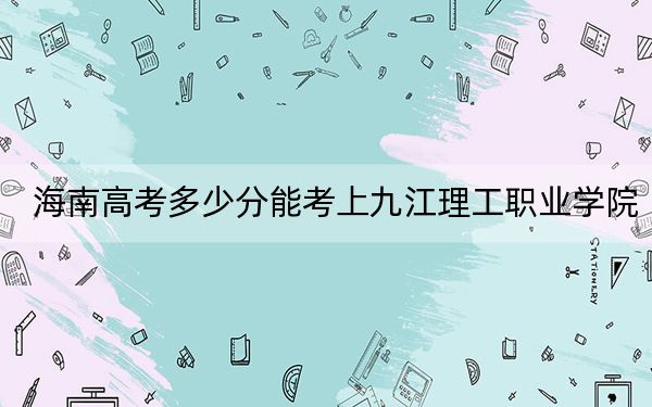 海南高考多少分能考上九江理工职业学院？附2022-2024年最低录取分数线