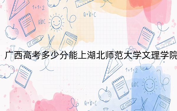 广西高考多少分能上湖北师范大学文理学院？附2022-2024年最低录取分数线