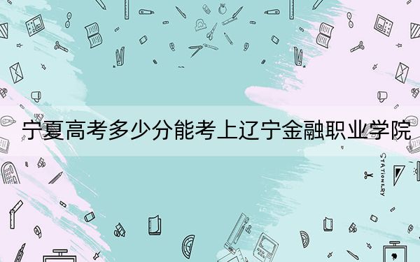 宁夏高考多少分能考上辽宁金融职业学院？附2022-2024年最低录取分数线