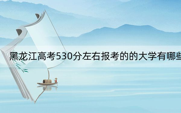 黑龙江高考530分左右报考的的大学有哪些？（附带近三年高校录取名单）