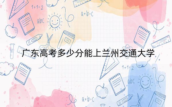 广东高考多少分能上兰州交通大学？附2022-2024年最低录取分数线