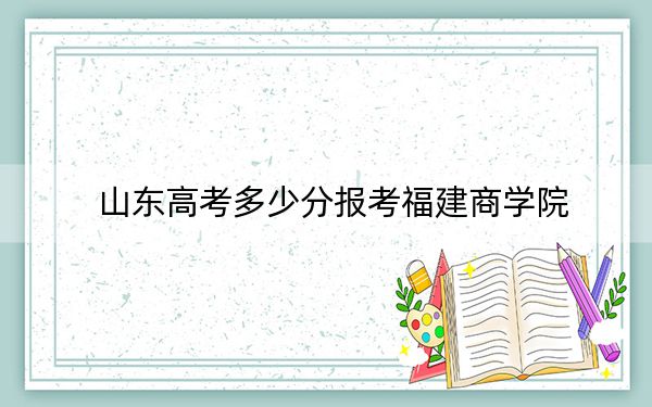 山东高考多少分报考福建商学院？2024年综合最低分460分