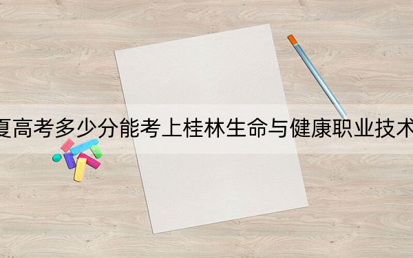 宁夏高考多少分能考上桂林生命与健康职业技术学院？2024年文科录取分262分 理科282分