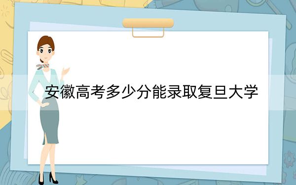 安徽高考多少分能录取复旦大学？附近三年最低院校投档线