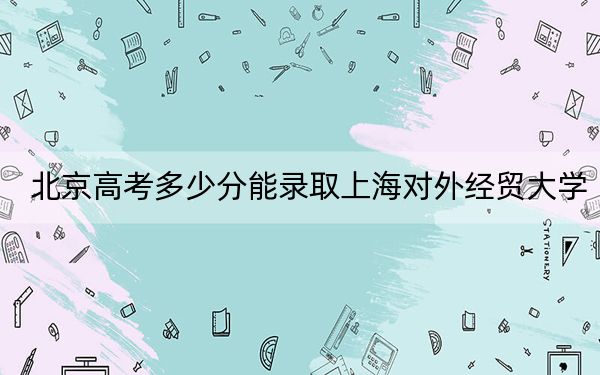 北京高考多少分能录取上海对外经贸大学？附2022-2024年最低录取分数线