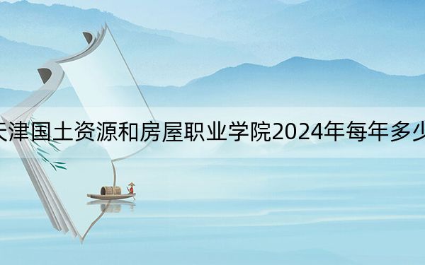 天津国土资源和房屋职业学院2024年每年多少学费?每年5500元(供江西考生参考)