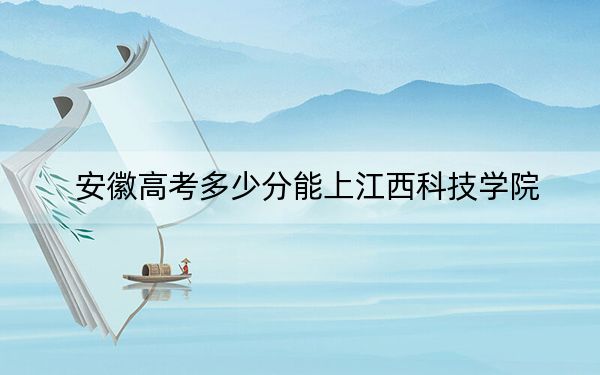 安徽高考多少分能上江西科技学院？2024年历史类最低474分 物理类投档线485分