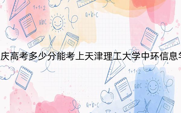 重庆高考多少分能考上天津理工大学中环信息学院？2024年历史类投档线478分 物理类最低474分