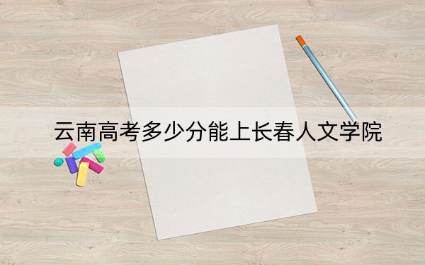 云南高考多少分能上长春人文学院？2024年文科投档线501分 理科录取分421分