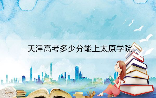 天津高考多少分能上太原学院？2024年综合最低502分