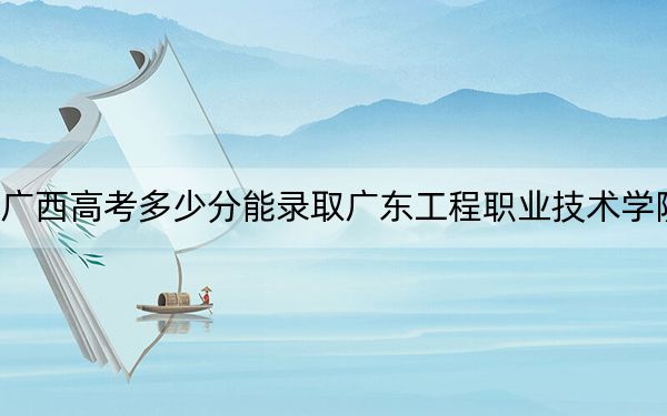 广西高考多少分能录取广东工程职业技术学院？附2022-2024年最低录取分数线