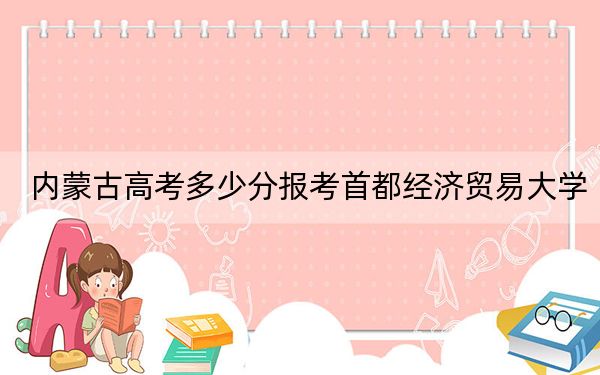 内蒙古高考多少分报考首都经济贸易大学?附2022-2024年最低录取分数线