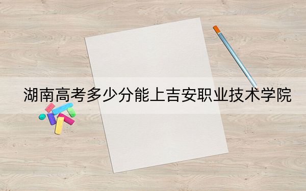 湖南高考多少分能上吉安职业技术学院？附2022-2024年最低录取分数线