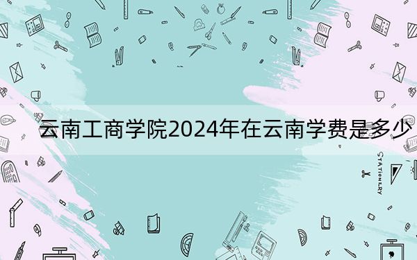 云南工商学院2024年在云南学费是多少?云南考生2025年参考