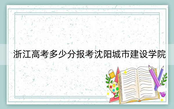 浙江高考多少分报考沈阳城市建设学院？附2022-2024年最低录取分数线