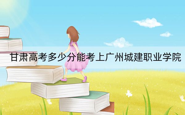 甘肃高考多少分能考上广州城建职业学院？附2022-2024年最低录取分数线