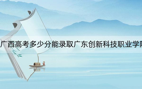 广西高考多少分能录取广东创新科技职业学院？2024年历史类录取分200分 物理类录取分247分