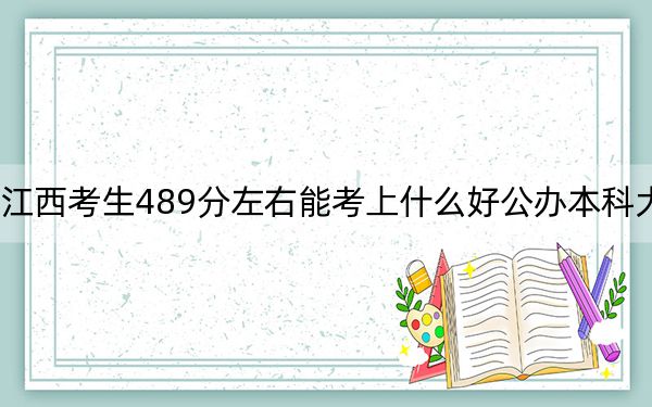 江西考生489分左右能考上什么好公办本科大学？（供2025届高三考生参考）