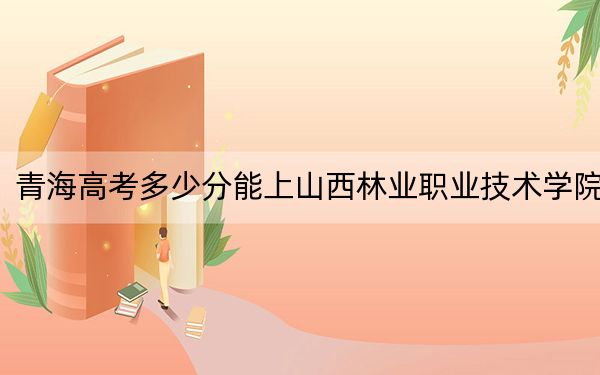 青海高考多少分能上山西林业职业技术学院？2024年文科最低292分 理科253分