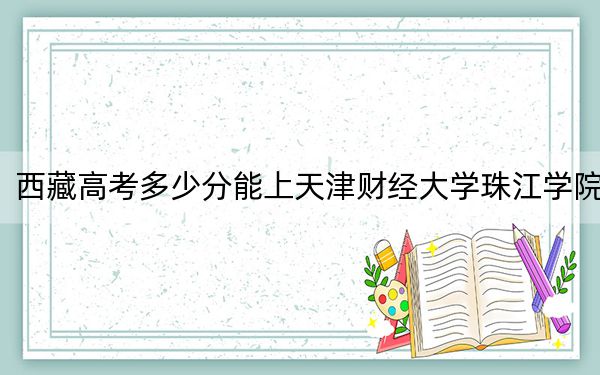 西藏高考多少分能上天津财经大学珠江学院？2024年投档线分
