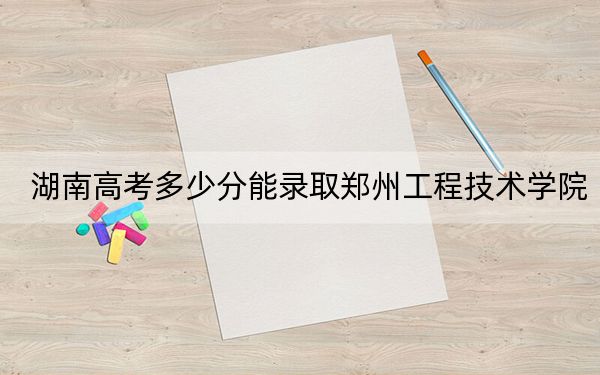 湖南高考多少分能录取郑州工程技术学院？2024年历史类476分 物理类最低456分