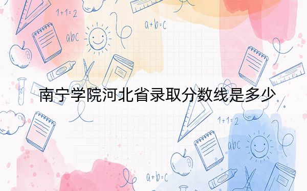 南宁学院河北省录取分数线是多少？学费又是多少？